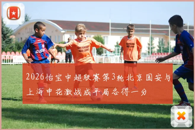 2026怡宝中超联赛第3轮北京国安与上海申花激战成平局各得一分