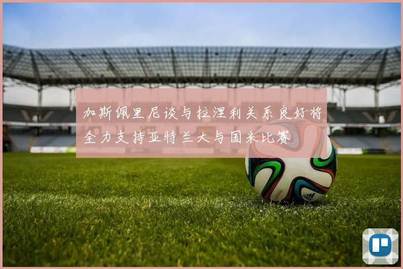 加斯佩里尼谈与拉涅利关系良好将全力支持亚特兰大与国米比赛