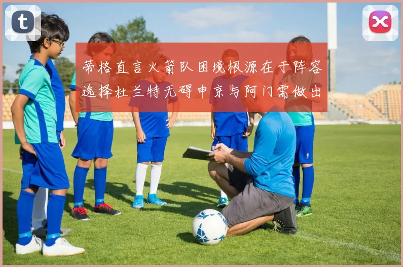 蒂格直言火箭队困境根源在于阵容选择杜兰特无碍申京与阿门需做出取舍