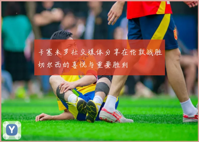 卡塞米罗社交媒体分享在伦敦战胜切尔西的喜悦与重要胜利