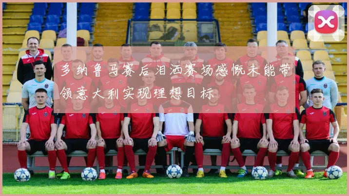 多纳鲁马赛后泪洒赛场感慨未能带领意大利实现理想目标